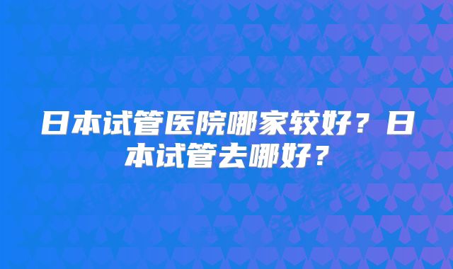日本试管医院哪家较好?日本试管去哪好?