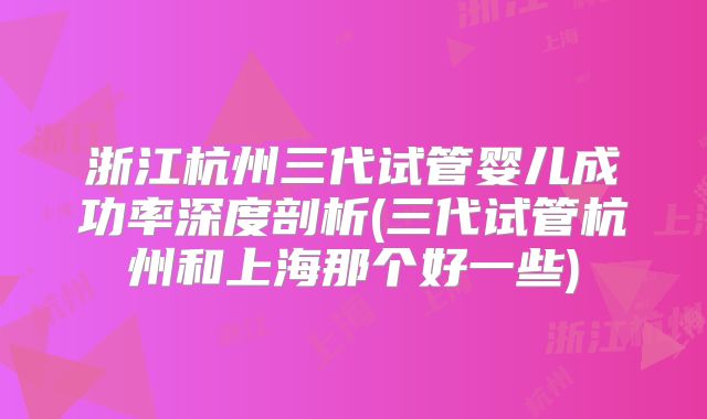 浙江杭州三代试管婴儿成功率深度剖析(三代试管杭州和上海那个好一些)