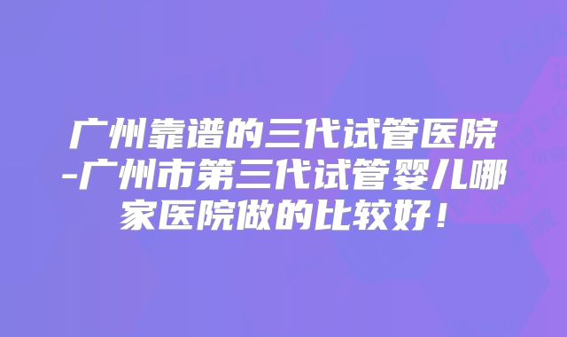 广州靠谱的三代试管医院-广州市第三代试管婴儿哪家医院做的比较好！