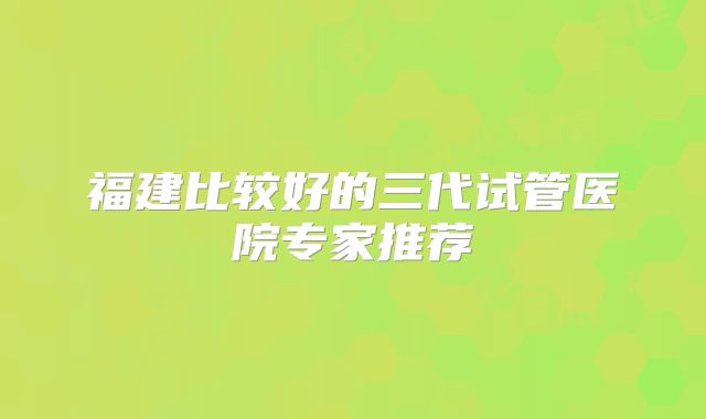 福建比较好的三代试管医院专家推荐