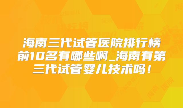 海南三代试管医院排行榜前10名有哪些啊_海南有第三代试管婴儿技术吗！
