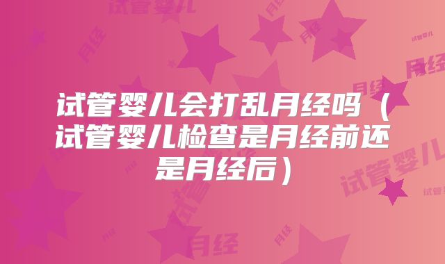 试管婴儿会打乱月经吗（试管婴儿检查是月经前还是月经后）