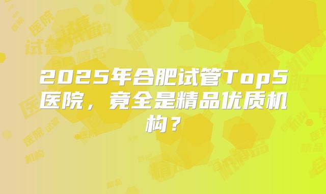 2025年合肥试管Top5医院，竟全是精品优质机构？