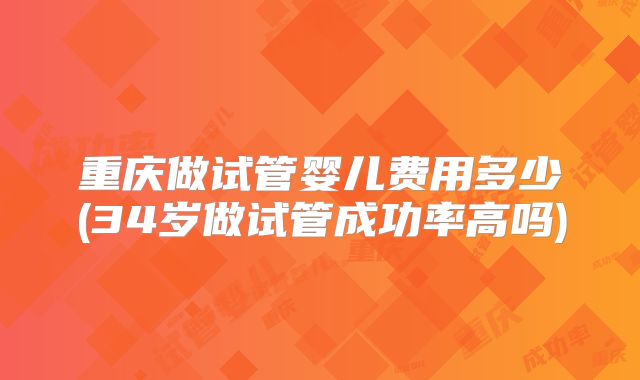 重庆做试管婴儿费用多少(34岁做试管成功率高吗)