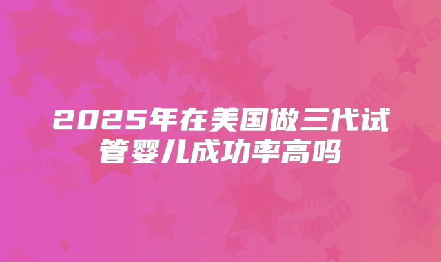 2025年在美国做三代试管婴儿成功率高吗
