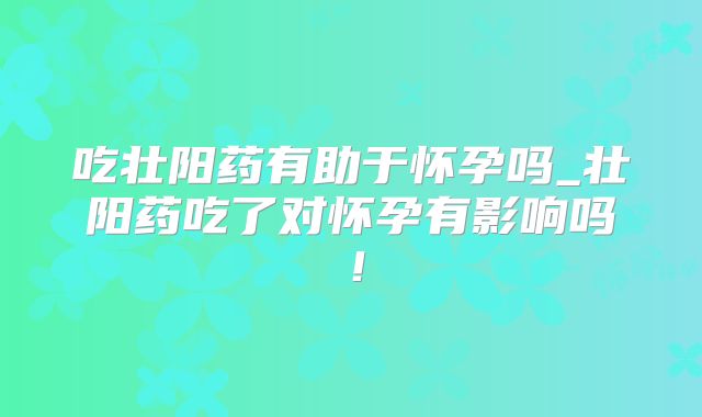 吃壮阳药有助于怀孕吗_壮阳药吃了对怀孕有影响吗！