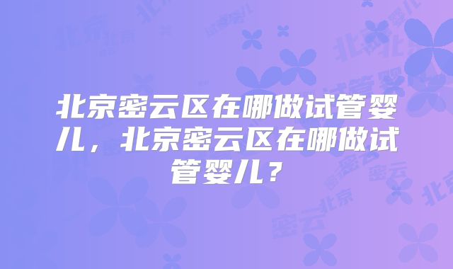 北京密云区在哪做试管婴儿，北京密云区在哪做试管婴儿？