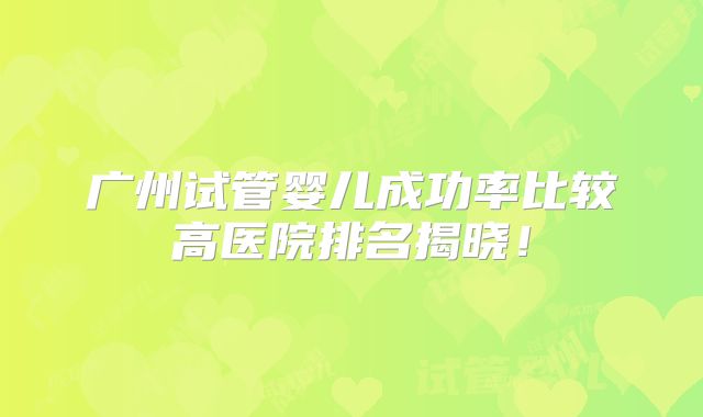 广州试管婴儿成功率比较高医院排名揭晓！