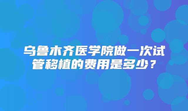 乌鲁木齐医学院做一次试管移植的费用是多少?