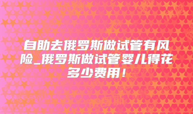 自助去俄罗斯做试管有风险_俄罗斯做试管婴儿得花多少费用！