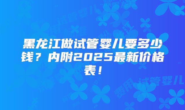 黑龙江做试管婴儿要多少钱?内附2025最新价格表!