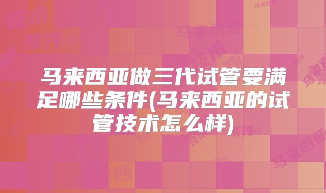 马来西亚做三代试管要满足哪些条件(马来西亚的试管技术怎么样)