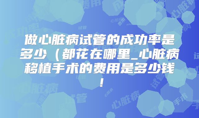 做心脏病试管的成功率是多少（都花在哪里_心脏病移植手术的费用是多少钱！