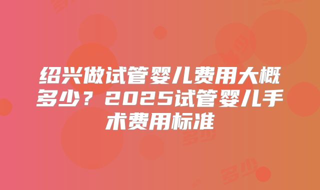 绍兴做试管婴儿费用大概多少？2025试管婴儿手术费用标准