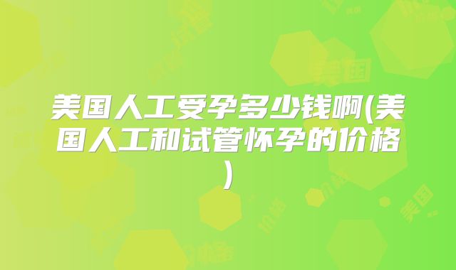 美国人工受孕多少钱啊(美国人工和试管怀孕的价格)