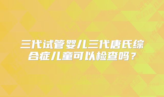 三代试管婴儿三代唐氏综合症儿童可以检查吗？