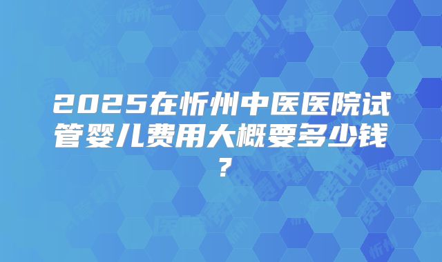 2025在忻州中医医院试管婴儿费用大概要多少钱?