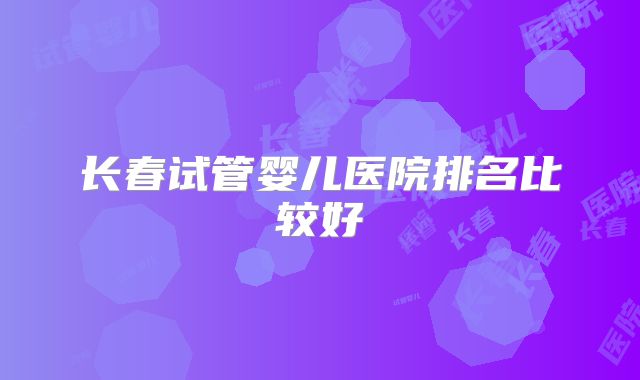 长春试管婴儿医院排名比较好