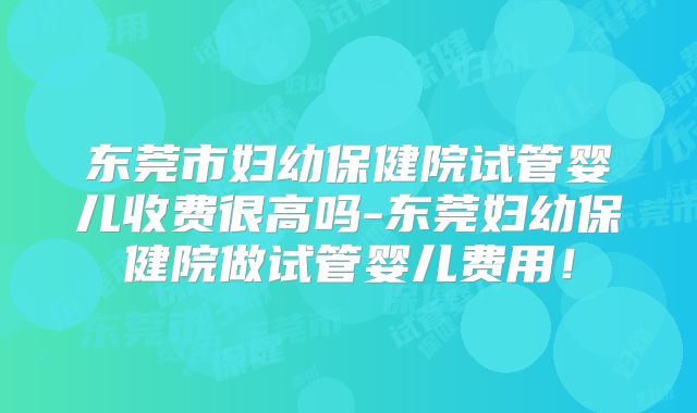 东莞市妇幼保健院试管婴儿收费很高吗-东莞妇幼保健院做试管婴儿费用！