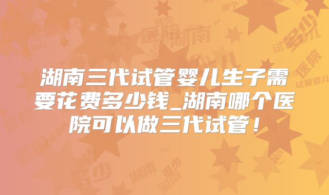 湖南三代试管婴儿生子需要花费多少钱_湖南哪个医院可以做三代试管！