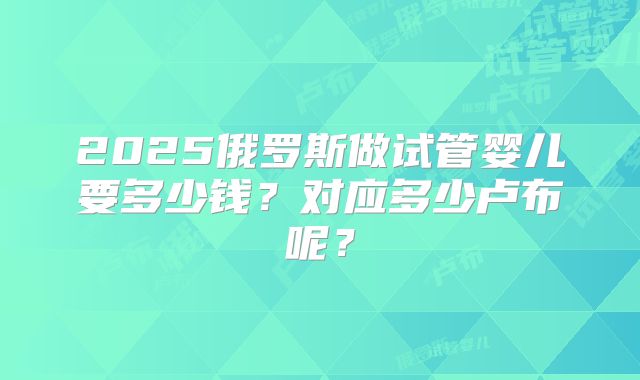2025俄罗斯做试管婴儿要多少钱?对应多少卢布呢?