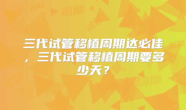 三代试管移植周期达必佳,三代试管移植周期要多少天?