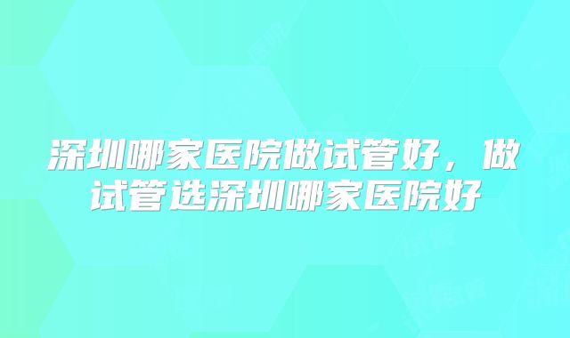 深圳哪家医院做试管好，做试管选深圳哪家医院好