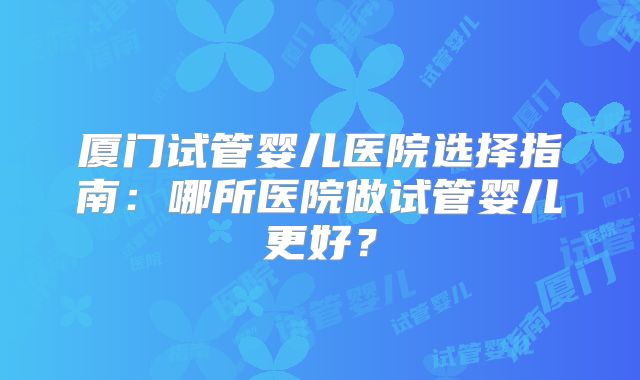 厦门试管婴儿医院选择指南：哪所医院做试管婴儿更好？