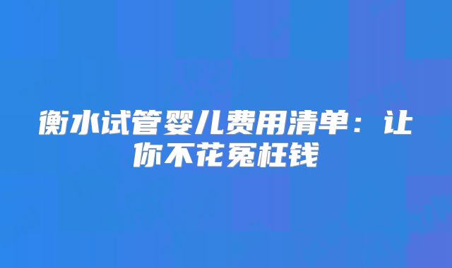 衡水试管婴儿费用清单：让你不花冤枉钱