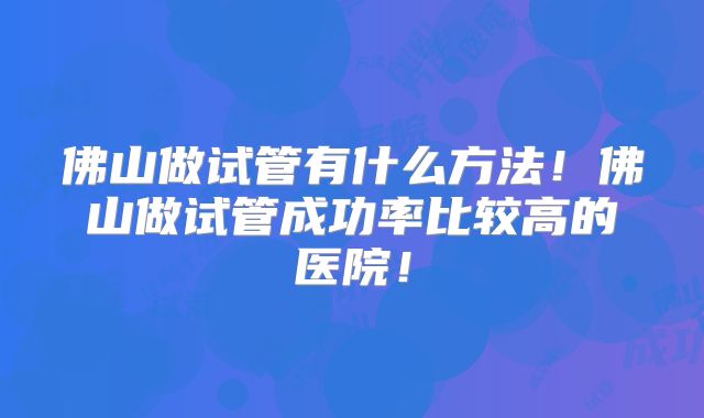 佛山做试管有什么方法！佛山做试管成功率比较高的医院！
