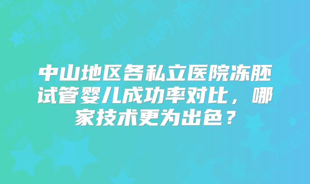 中山地区各私立医院冻胚试管婴儿成功率对比，哪家技术更为出色？