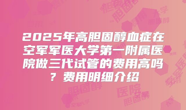 2025年高胆固醇血症在空军军医大学第一附属医院做三代试管的费用高吗？费用明细介绍