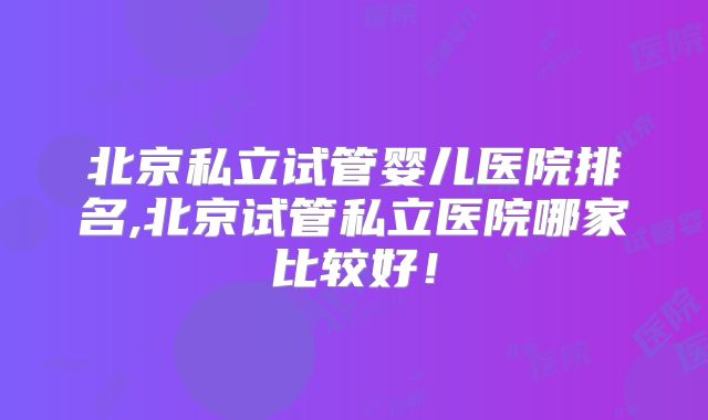 北京私立试管婴儿医院排名,北京试管私立医院哪家比较好！