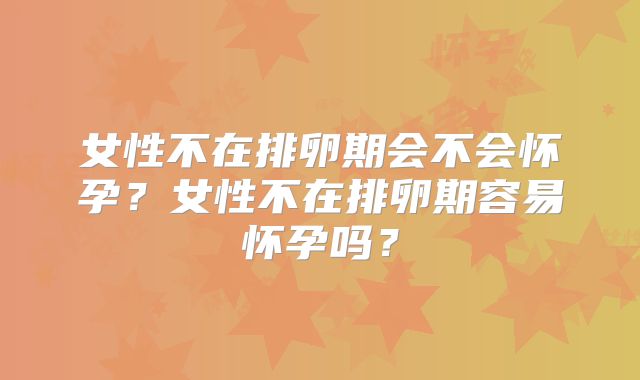女性不在排卵期会不会怀孕？女性不在排卵期容易怀孕吗？