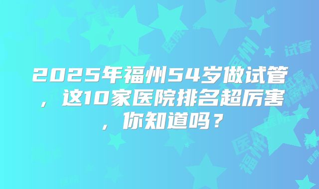 2025年福州54岁做试管,这10家医院排名超厉害,你知道吗?