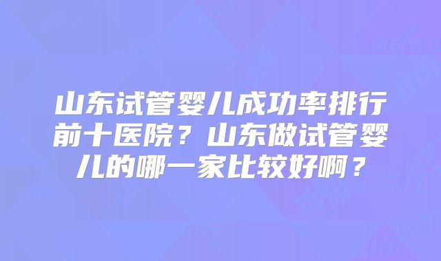 山东试管婴儿成功率排行前十医院?山东做试管婴儿的哪一家比较好啊?