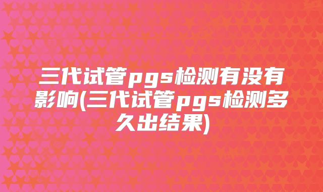 三代试管pgs检测有没有影响(三代试管pgs检测多久出结果)
