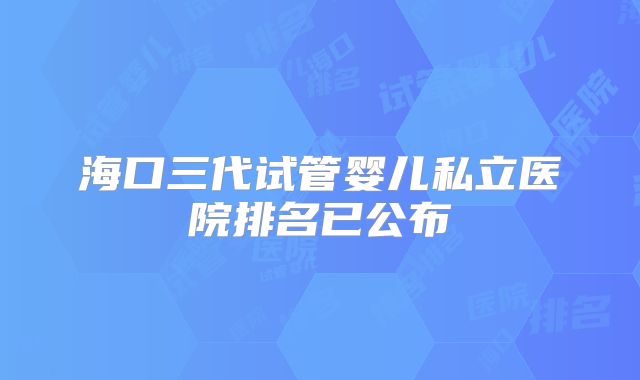 海口三代试管婴儿私立医院排名已公布