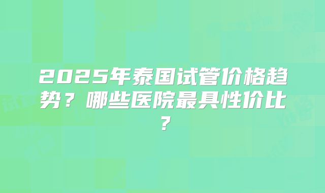 2025年泰国试管价格趋势？哪些医院最具性价比？