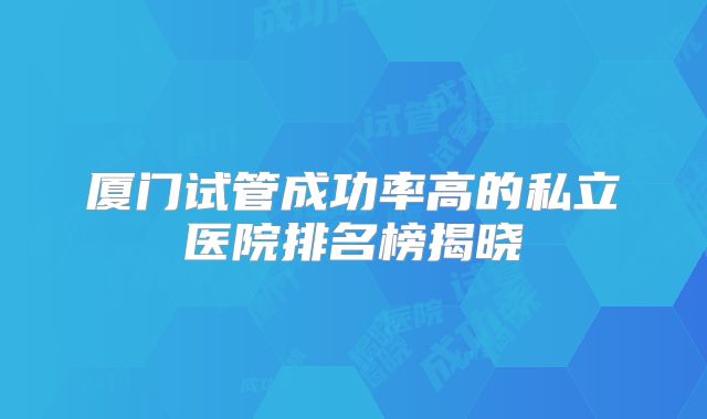 厦门试管成功率高的私立医院排名榜揭晓