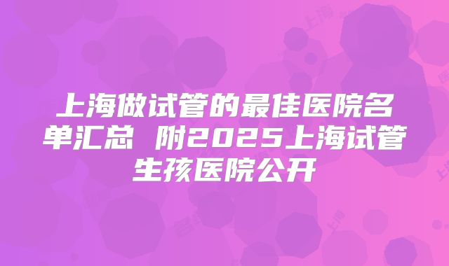 上海做试管的最佳医院名单汇总 附2025上海试管生孩医院公开