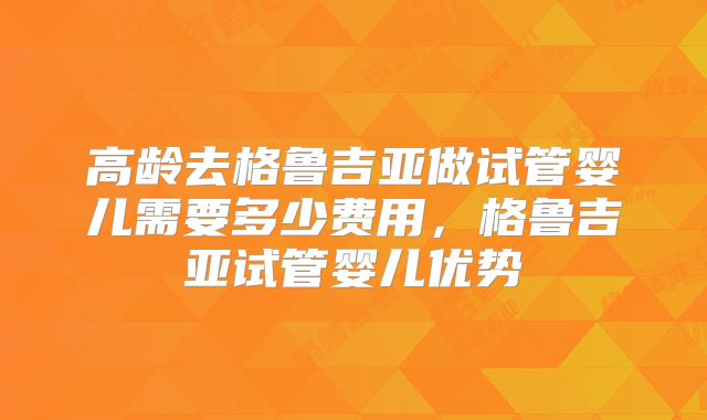 高龄去格鲁吉亚做试管婴儿需要多少费用，格鲁吉亚试管婴儿优势
