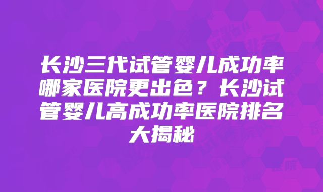 长沙三代试管婴儿成功率哪家医院更出色?长沙试管婴儿高成功率医院排名大揭秘
