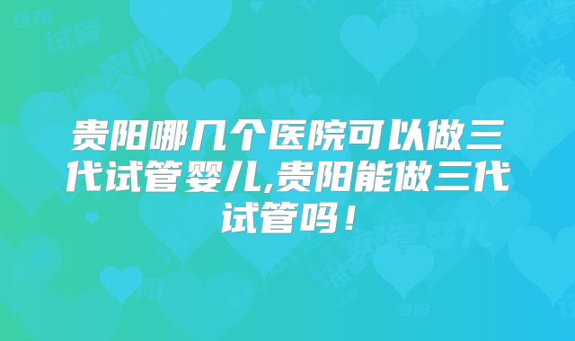 贵阳哪几个医院可以做三代试管婴儿,贵阳能做三代试管吗！