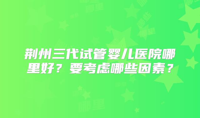 荆州三代试管婴儿医院哪里好?要考虑哪些因素?