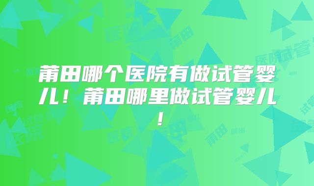 莆田哪个医院有做试管婴儿！莆田哪里做试管婴儿！