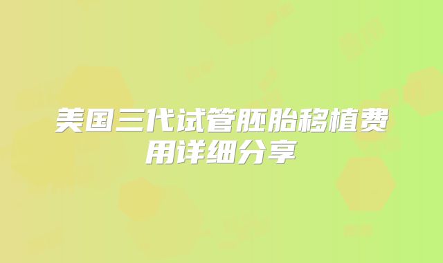 美国三代试管胚胎移植费用详细分享
