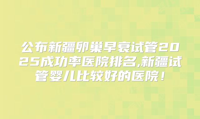 公布新疆卵巢早衰试管2025成功率医院排名,新疆试管婴儿比较好的医院！