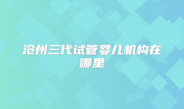 沧州三代试管婴儿机构在哪里
