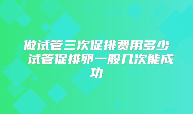 做试管三次促排费用多少 试管促排卵一般几次能成功